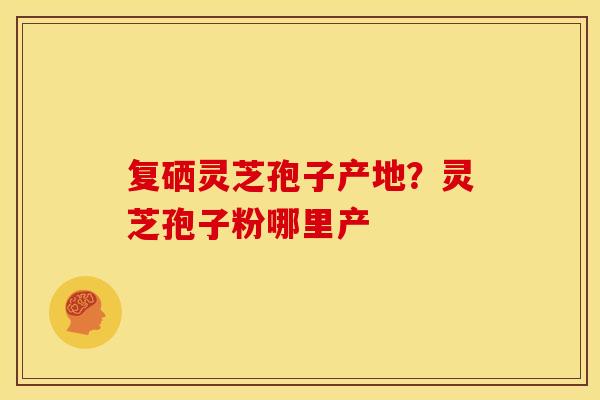 复硒灵芝孢子产地？灵芝孢子粉哪里产