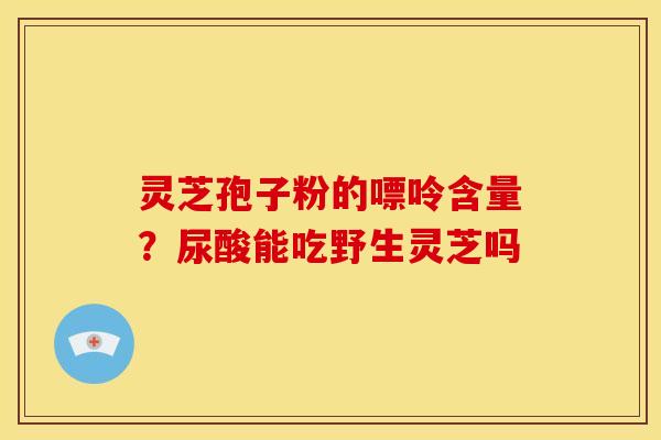 灵芝孢子粉的嘌呤含量?尿酸能吃野生灵芝吗 灵芝孢子粉的嘌呤含量?尿酸能吃野生灵芝吗