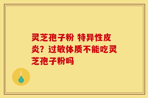 灵芝孢子粉 特异性皮炎?体质不能吃灵芝孢子粉吗 灵芝孢子粉 特异性皮炎?体质不能吃灵芝孢子粉吗