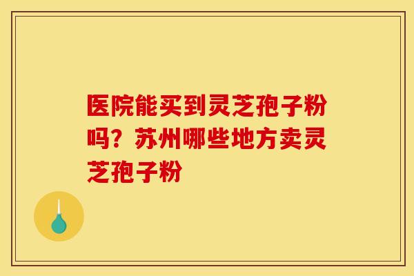 医院能买到灵芝孢子粉吗?苏州哪些地方卖灵芝孢子粉 医院能买到灵芝孢子粉吗?苏州哪些地方卖灵芝孢子粉