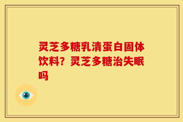 灵芝多糖乳清蛋白固体饮料?灵芝多糖吗 灵芝多糖乳清蛋白固体饮料?灵芝多糖吗