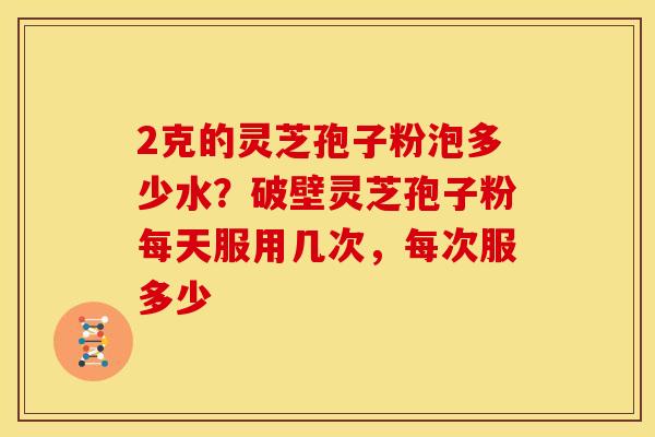 2克的灵芝孢子粉泡多少水？破壁灵芝孢子粉每天服用几次，每次服多少