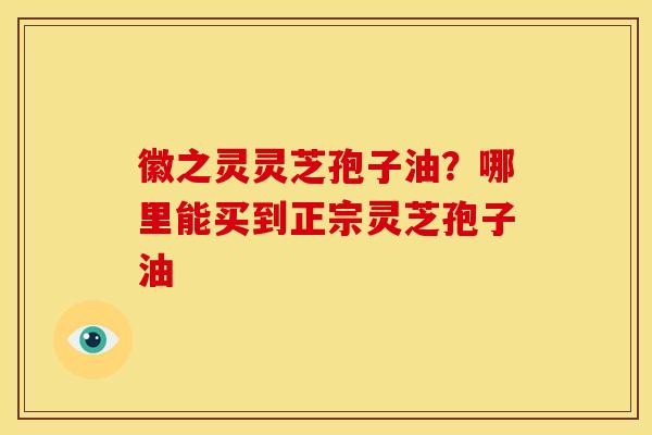 徽之灵灵芝孢子油?哪里能买到正宗灵芝孢子油 徽之灵灵芝孢子油?哪里能买到正宗灵芝孢子油