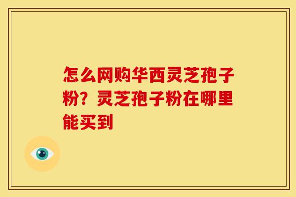 怎么网购华西灵芝孢子粉？灵芝孢子粉在哪里能买到