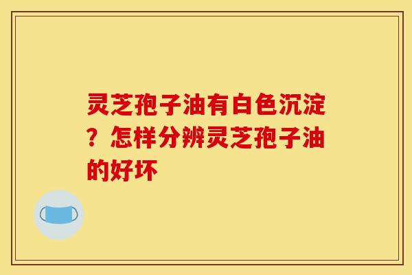 灵芝孢子油有白色沉淀?怎样分辨灵芝孢子油的好坏 灵芝孢子油有白色沉淀?怎样分辨灵芝孢子油的好坏