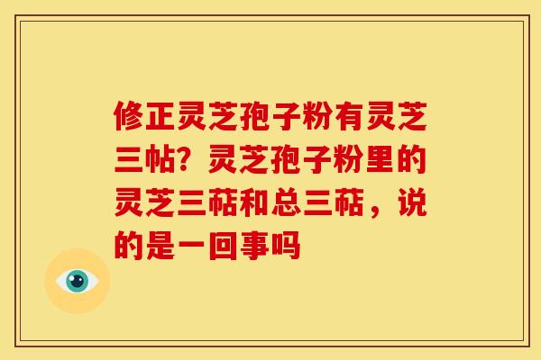 修正灵芝孢子粉有灵芝三帖?灵芝孢子粉里的灵芝三萜和总三萜,说的是一回事吗 修正灵芝孢子粉有灵芝三帖?灵芝孢子粉里的灵芝三萜和总三萜,说的是一回事吗