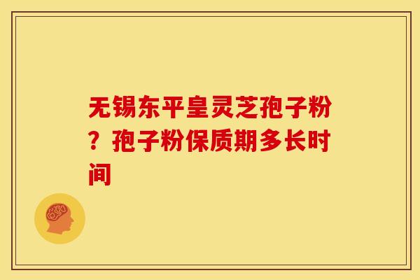 无锡东平皇灵芝孢子粉?孢子粉保质期多长时间 无锡东平皇灵芝孢子粉?孢子粉保质期多长时间