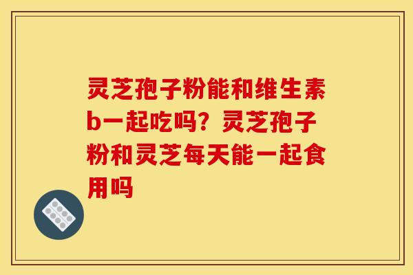 灵芝孢子粉能和维生素b一起吃吗?灵芝孢子粉和灵芝每天能一起食用吗 灵芝孢子粉能和维生素b一起吃吗?灵芝孢子粉和灵芝每天能一起食用吗