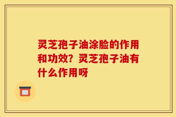 灵芝孢子油涂脸的作用和功效?灵芝孢子油有什么作用呀 灵芝孢子油涂脸的作用和功效?灵芝孢子油有什么作用呀