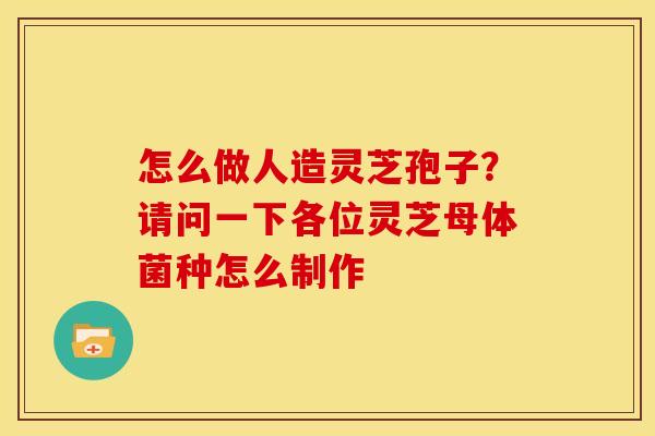 怎么做人造灵芝孢子?请问一下各位灵芝母体菌种怎么制作 怎么做人造灵芝孢子?请问一下各位灵芝母体菌种怎么制作
