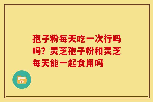 孢子粉每天吃一次行吗吗?灵芝孢子粉和灵芝每天能一起食用吗 孢子粉每天吃一次行吗吗?灵芝孢子粉和灵芝每天能一起食用吗