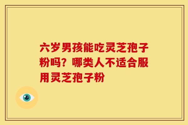 六岁男孩能吃灵芝孢子粉吗?哪类人不适合服用灵芝孢子粉 六岁男孩能吃灵芝孢子粉吗?哪类人不适合服用灵芝孢子粉