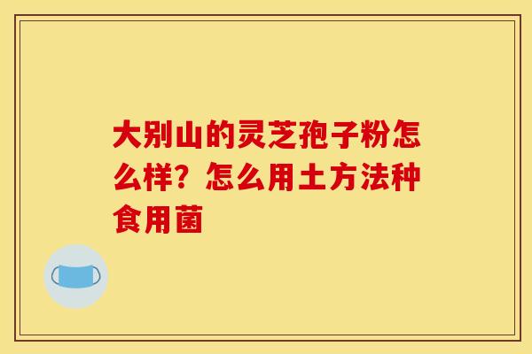 大别山的灵芝孢子粉怎么样?怎么用土方法种食用菌 大别山的灵芝孢子粉怎么样?怎么用土方法种食用菌