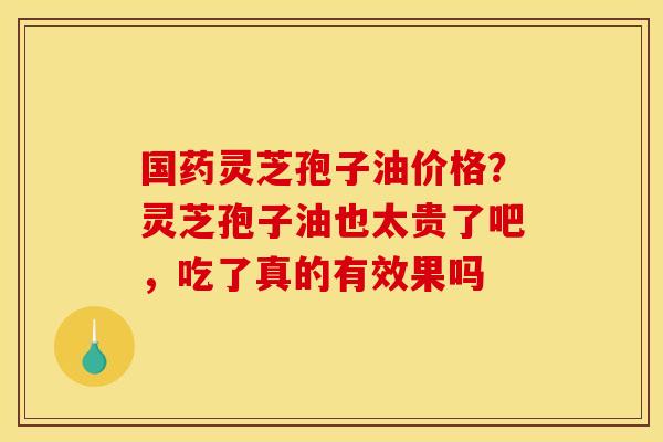 国药灵芝孢子油价格?灵芝孢子油也太贵了吧,吃了真的有效果吗 国药灵芝孢子油价格?灵芝孢子油也太贵了吧,吃了真的有效果吗
