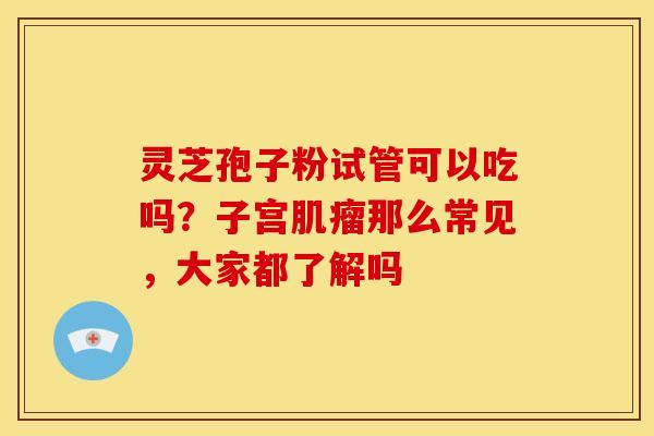 灵芝孢子粉试管可以吃吗?子宫那么常见,大家都了解吗 灵芝孢子粉试管可以吃吗?子宫那么常见,大家都了解吗