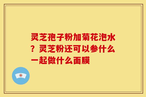 灵芝孢子粉加菊花泡水?灵芝粉还可以参什么一起做什么面膜 灵芝孢子粉加菊花泡水?灵芝粉还可以参什么一起做什么面膜