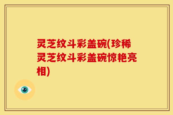 灵芝纹斗彩盖碗(珍稀灵芝纹斗彩盖碗惊艳亮相) 灵芝纹斗彩盖碗(珍稀灵芝纹斗彩盖碗惊艳亮相)