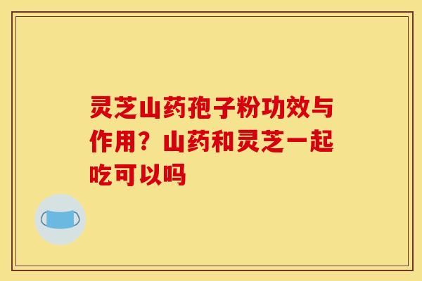 灵芝山药孢子粉功效与作用?山药和灵芝一起吃可以吗 灵芝山药孢子粉功效与作用?山药和灵芝一起吃可以吗