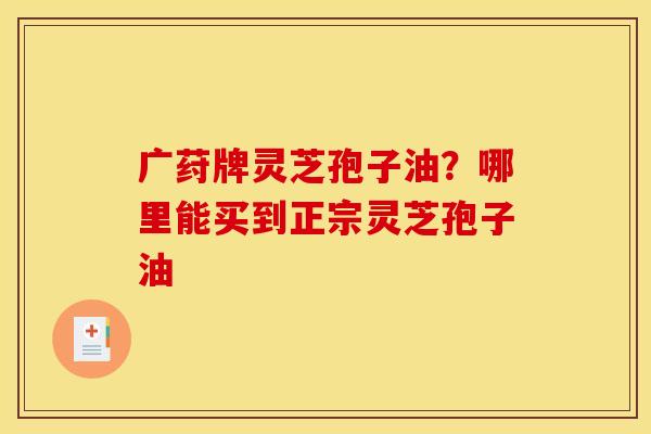 广荮牌灵芝孢子油?哪里能买到正宗灵芝孢子油 广荮牌灵芝孢子油?哪里能买到正宗灵芝孢子油