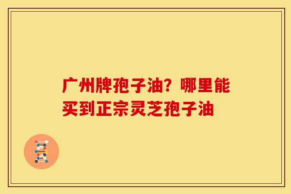 广州牌孢子油?哪里能买到正宗灵芝孢子油 广州牌孢子油?哪里能买到正宗灵芝孢子油
