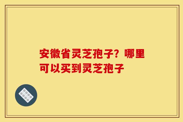 安徽省灵芝孢子?哪里可以买到灵芝孢子 安徽省灵芝孢子?哪里可以买到灵芝孢子