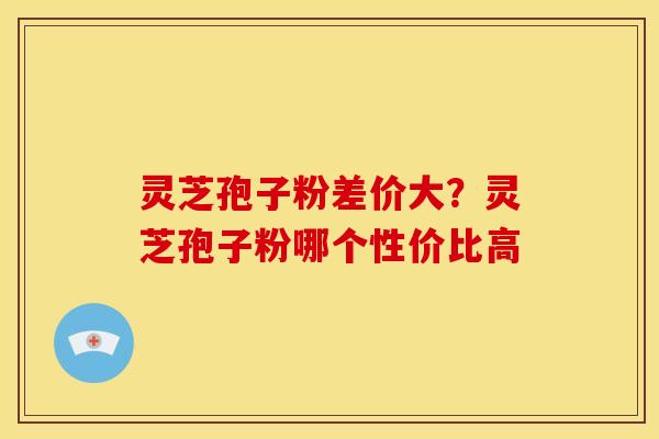 灵芝孢子粉差价大?灵芝孢子粉哪个性价比高 灵芝孢子粉差价大?灵芝孢子粉哪个性价比高