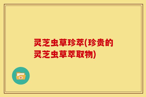 灵芝虫草珍萃(珍贵的灵芝虫草萃取物) 灵芝虫草珍萃(珍贵的灵芝虫草萃取物)