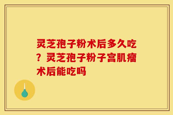 灵芝孢子粉术后多久吃?灵芝孢子粉子宫术后能吃吗 灵芝孢子粉术后多久吃?灵芝孢子粉子宫术后能吃吗