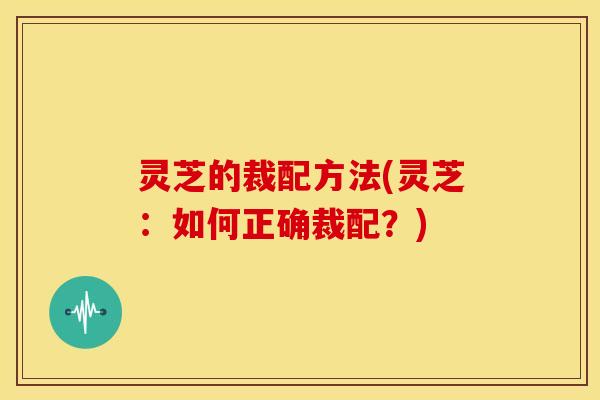 灵芝的裁配方法(灵芝：如何正确裁配？)