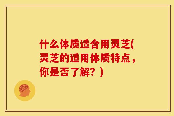 什么体质适合用灵芝(灵芝的适用体质特点,你是否了解?) 什么体质适合用灵芝(灵芝的适用体质特点,你是否了解?)
