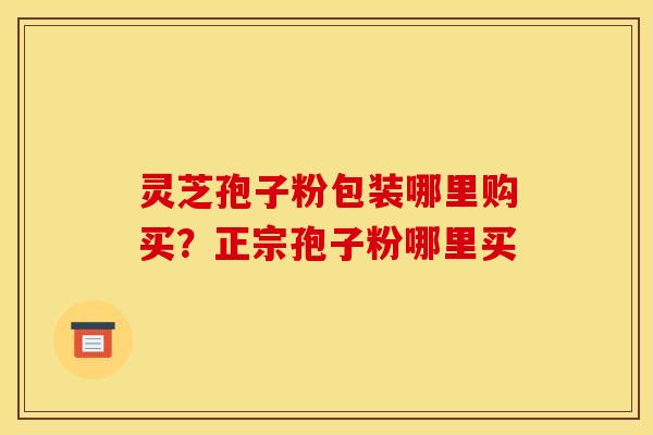 灵芝孢子粉包装哪里购买?正宗孢子粉哪里买 灵芝孢子粉包装哪里购买?正宗孢子粉哪里买