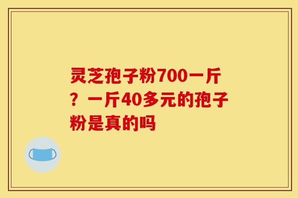 灵芝孢子粉700一斤?一斤40多元的孢子粉是真的吗 灵芝孢子粉700一斤?一斤40多元的孢子粉是真的吗