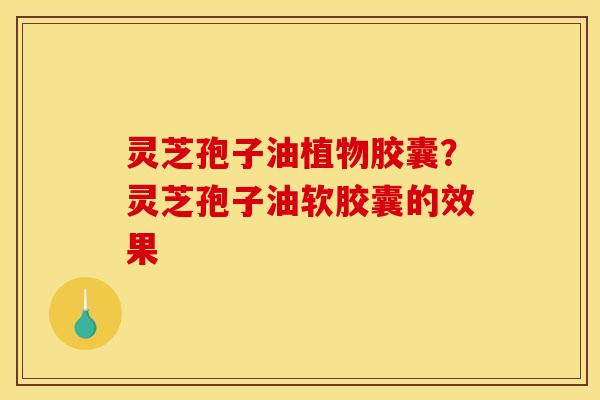 灵芝孢子油植物胶囊?灵芝孢子油软胶囊的效果 灵芝孢子油植物胶囊?灵芝孢子油软胶囊的效果