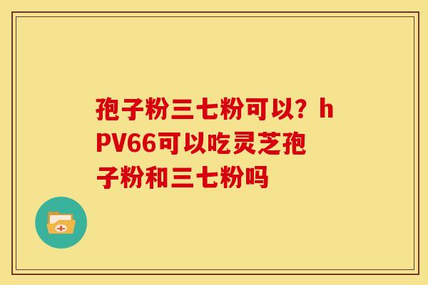 孢子粉三七粉可以?hPV66可以吃灵芝孢子粉和三七粉吗 孢子粉三七粉可以?hPV66可以吃灵芝孢子粉和三七粉吗
