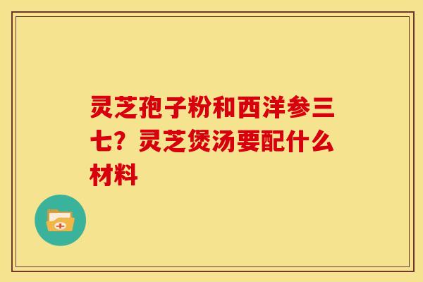 灵芝孢子粉和西洋参三七？灵芝煲汤要配什么材料