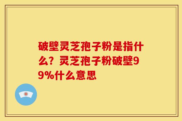 破壁灵芝孢子粉是指什么？灵芝孢子粉破壁99%什么意思
