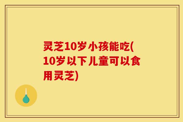 灵芝10岁小孩能吃(10岁以下儿童可以食用灵芝) 灵芝10岁小孩能吃(10岁以下儿童可以食用灵芝)