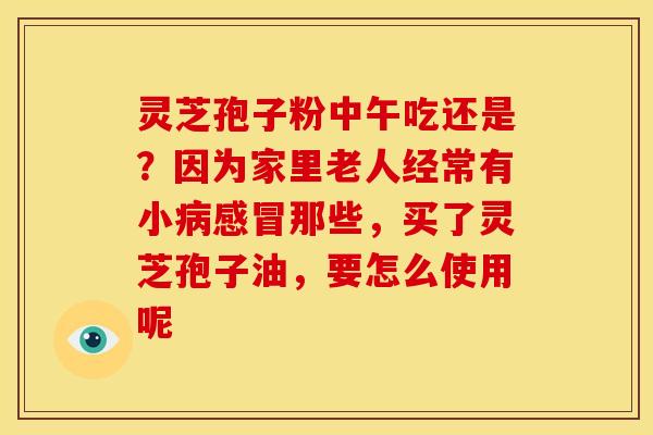 灵芝孢子粉中午吃还是？因为家里老人经常有小那些，买了灵芝孢子油，要怎么使用呢
