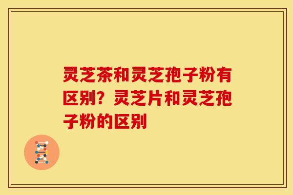 灵芝茶和灵芝孢子粉有区别?灵芝片和灵芝孢子粉的区别 灵芝茶和灵芝孢子粉有区别?灵芝片和灵芝孢子粉的区别