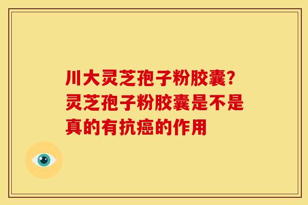 川大灵芝孢子粉胶囊?灵芝孢子粉胶囊是不是真的有抗的作用 川大灵芝孢子粉胶囊?灵芝孢子粉胶囊是不是真的有抗的作用