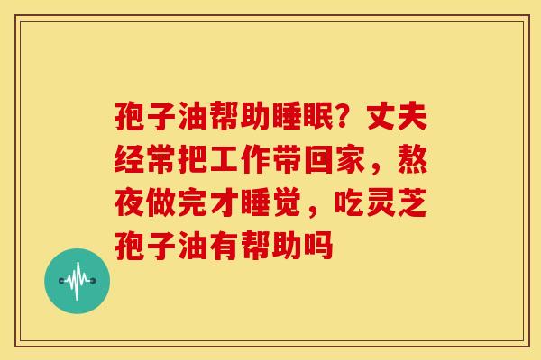 孢子油帮助?丈夫经常把工作带回家,熬夜做完才睡觉,吃灵芝孢子油有帮助吗 孢子油帮助?丈夫经常把工作带回家,熬夜做完才睡觉,吃灵芝孢子油有帮助吗