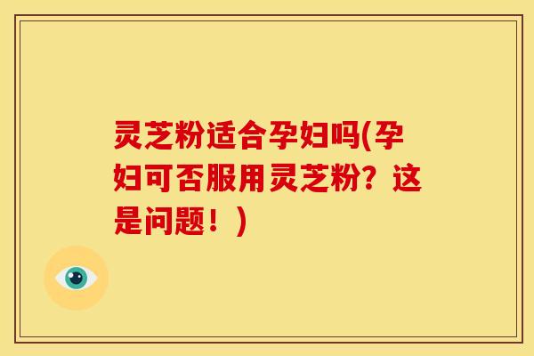 灵芝粉适合孕妇吗(孕妇可否服用灵芝粉?这是问题!) 灵芝粉适合孕妇吗(孕妇可否服用灵芝粉?这是问题!)