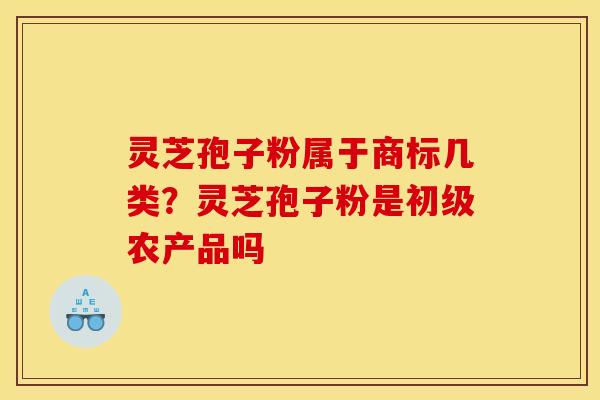 灵芝孢子粉属于商标几类?灵芝孢子粉是初级农产品吗 灵芝孢子粉属于商标几类?灵芝孢子粉是初级农产品吗