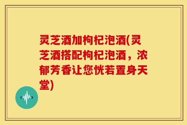 灵芝酒加枸杞泡酒(灵芝酒搭配枸杞泡酒,浓郁芳香让您恍若置身天堂) 灵芝酒加枸杞泡酒(灵芝酒搭配枸杞泡酒,浓郁芳香让您恍若置身天堂)