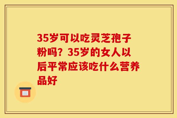 35岁可以吃灵芝孢子粉吗?35岁的女人以后平常应该吃什么营养品好 35岁可以吃灵芝孢子粉吗?35岁的女人以后平常应该吃什么营养品好