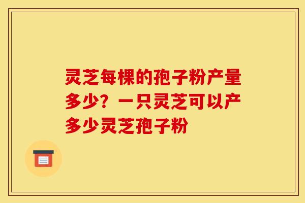 灵芝每棵的孢子粉产量多少?一只灵芝可以产多少灵芝孢子粉 灵芝每棵的孢子粉产量多少?一只灵芝可以产多少灵芝孢子粉