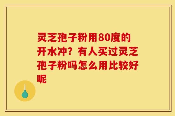 灵芝孢子粉用80度的开水冲?有人买过灵芝孢子粉吗怎么用比较好呢 灵芝孢子粉用80度的开水冲?有人买过灵芝孢子粉吗怎么用比较好呢