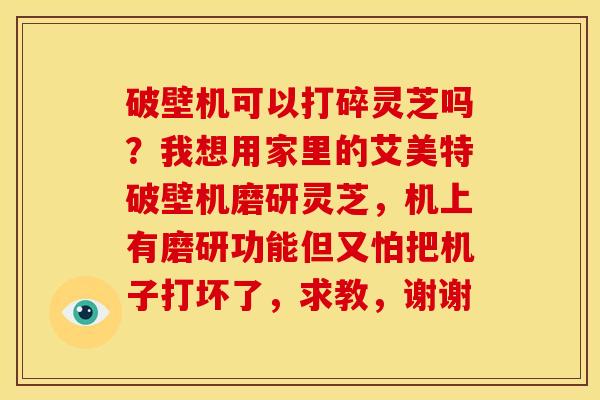 破壁机可以打碎灵芝吗?我想用家里的艾美特破壁机磨研灵芝,机上有磨研功能但又怕把机子打坏了,求教,谢谢 破壁机可以打碎灵芝吗?我想用家里的艾美特破壁机磨研灵芝,机上有磨研功能但又怕把机子打坏了,求教,谢谢