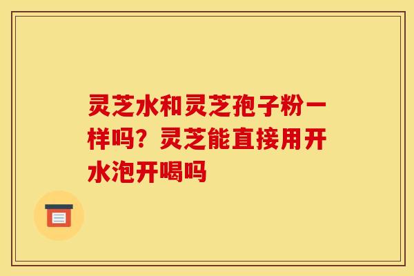 灵芝水和灵芝孢子粉一样吗?灵芝能直接用开水泡开喝吗 灵芝水和灵芝孢子粉一样吗?灵芝能直接用开水泡开喝吗
