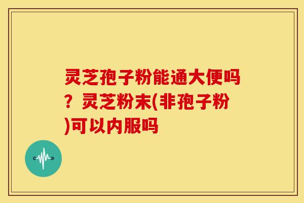 灵芝孢子粉能通大便吗?灵芝粉末(非孢子粉)可以内服吗 灵芝孢子粉能通大便吗?灵芝粉末(非孢子粉)可以内服吗